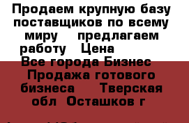 Продаем крупную базу поставщиков по всему миру!   предлагаем работу › Цена ­ 2 400 - Все города Бизнес » Продажа готового бизнеса   . Тверская обл.,Осташков г.